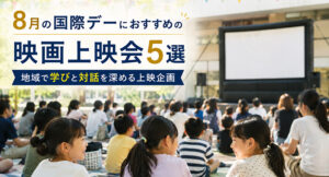 8月の国際デーにおすすめの映画上映会5選｜地域で学びと対話を深める上映企画